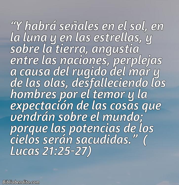 Mejores Versículos de la Biblia sobre el Fin del Mundo: Y habrá señales en el sol, en la luna y en las estrellas, y sobre la tierra, angustia entre las naciones, perplejas a causa del rugido del mar y de las olas, desfalleciendo los hombres por el temor y la expectación de las cosas que vendrán sobre el mundo; porque las potencias de los cielos serán sacudidas.   Lucas 21:25-27