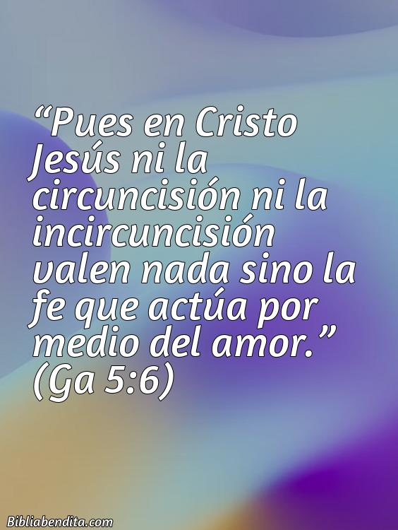 Mejores Versículos de la Biblia sobre Fe: Pues en Cristo Jesús ni la circuncisión ni la incircuncisión valen nada sino la fe que actúa por medio del amor. Ga 5:6