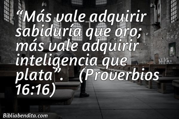 Mejores versículos de la Biblia sobre la Sabiduría: Más vale adquirir sabiduría que oro; más vale adquirir inteligencia que plata.    Proverbios 16:16
