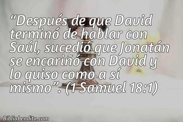 Mejores Versículos de la Biblia sobre los Amigos: Después de que David terminó de hablar con Saúl, sucedió que Jonatán se encariñó con David y lo quiso como a sí mismo. 1 Samuel 18:1