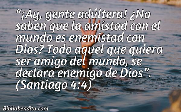 Mejores Versículos de la Biblia sobre los Amigos: ¡Ay, gente adúltera! ¿No saben que la amistad con el mundo es enemistad con Dios? Todo aquel que quiera ser amigo del mundo, se declara enemigo de Dios. Santiago 4:4