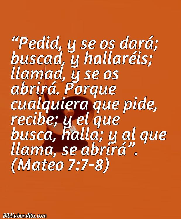 Mejores Versículos de la Biblia sobre Oración: Pedid, y se os dará; buscad, y hallaréis; llamad, y se os abrirá. Porque cualquiera que pide, recibe; y el que busca, halla; y al que llama, se abrirá. Mateo 7:7-8