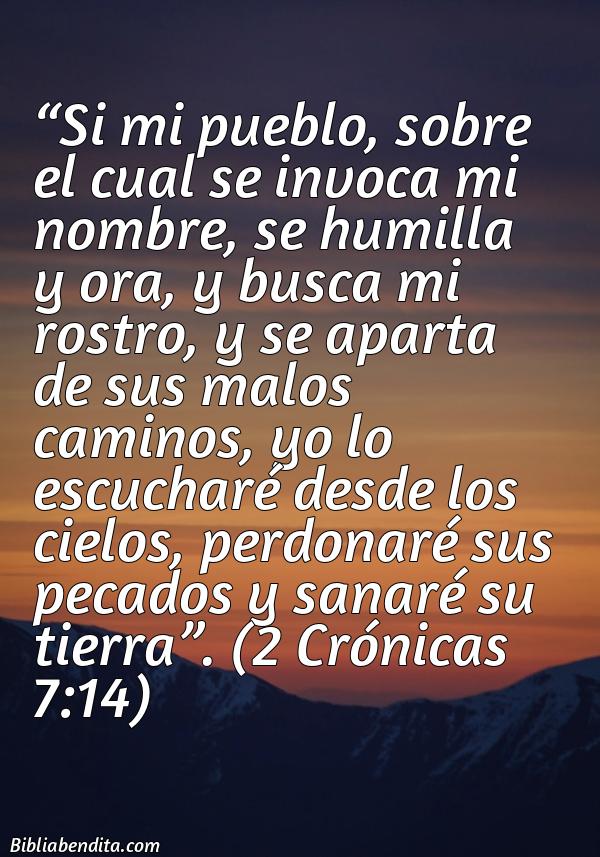 Mejores Versículos de la Biblia sobre Oración: Si mi pueblo, sobre el cual se invoca mi nombre, se humilla y ora, y busca mi rostro, y se aparta de sus malos caminos, yo lo escucharé desde los cielos, perdonaré sus pecados y sanaré su tierra. 2 Crónicas 7:14